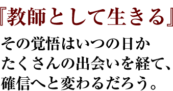 『教師として生きる』その覚悟はいつの日かたくさんの出会いを経て、確信へと変わるだろう。